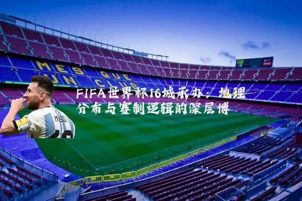 FIFA世界杯16城承办:地理分布与赛制逻辑的深层博弈