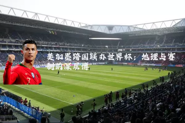 美加墨跨国联办世界杯:地理与赛制的深层博弈