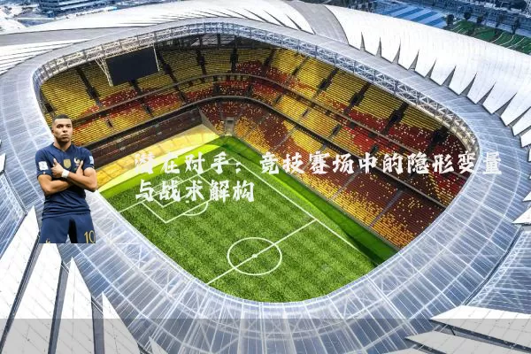 潜在对手:竞技赛场中的隐形变量与战术解构